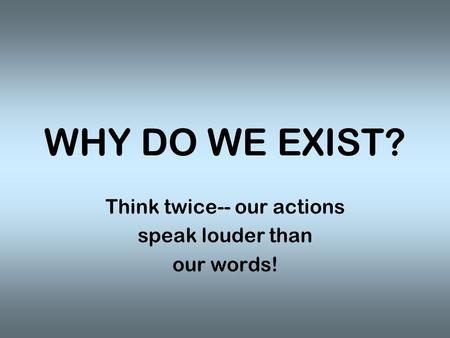 WHY DO WE EXIST? Think twice-- our actions speak louder than our words!
