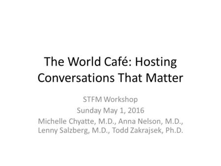 The World Café: Hosting Conversations That Matter STFM Workshop Sunday May 1, 2016 Michelle Chyatte, M.D., Anna Nelson, M.D., Lenny Salzberg, M.D., Todd.