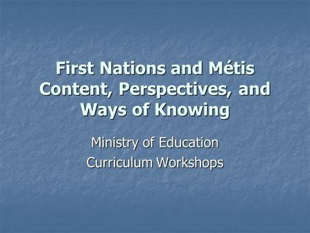 First Nations and Métis Content, Perspectives, and Ways of Knowing Ministry of Education Curriculum Workshops.