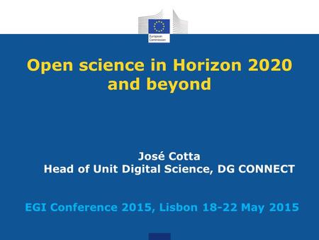 Open science in Horizon 2020 and beyond José Cotta Head of Unit Digital Science, DG CONNECT EGI Conference 2015, Lisbon 18-22 May 2015.