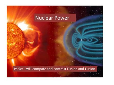 Nuclear Power Ps 5c: I will compare and contrast Fission and Fusion.