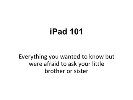 IPad 101 Everything you wanted to know but were afraid to ask your little brother or sister.