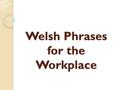 Welsh Phrases for the Workplace. The following slides provide useful Welsh phrases with the phonetic pronunciation that can be used in every day conversation.