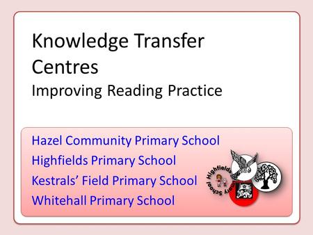 Knowledge Transfer Centres Improving Reading Practice Hazel Community Primary School Highfields Primary School Kestrals’ Field Primary School Whitehall.