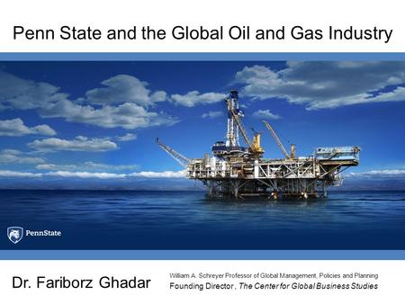 Penn State and the Global Oil and Gas Industry Dr. Fariborz Ghadar Founding Director, The Center for Global Business Studies William A. Schreyer Professor.