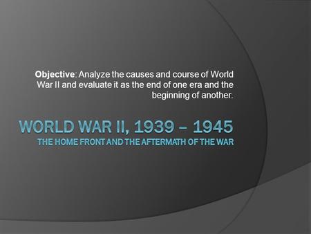 Objective: Analyze the causes and course of World War II and evaluate it as the end of one era and the beginning of another.