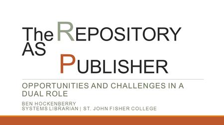 The R EPOSITORY AS P UBLISHER OPPORTUNITIES AND CHALLENGES IN A DUAL ROLE BEN HOCKENBERRY SYSTEMS LIBRARIAN | ST. JOHN FISHER COLLEGE.