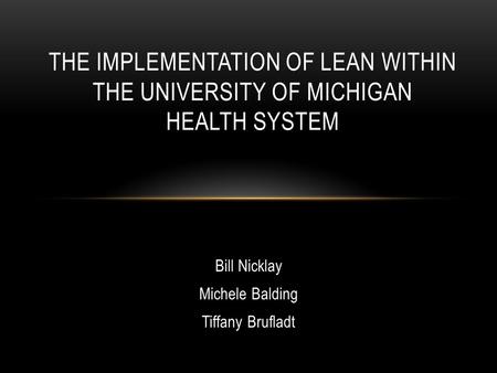 Bill Nicklay Michele Balding Tiffany Brufladt THE IMPLEMENTATION OF LEAN WITHIN THE UNIVERSITY OF MICHIGAN HEALTH SYSTEM.