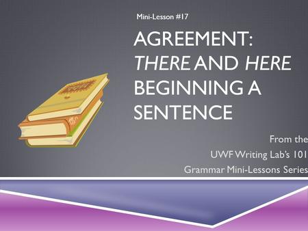 AGREEMENT: THERE AND HERE BEGINNING A SENTENCE From the UWF Writing Lab’s 101 Grammar Mini-Lessons Series Mini-Lesson #17.