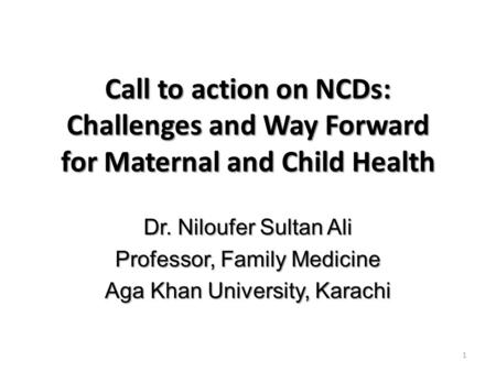 Call to action on NCDs: Challenges and Way Forward for Maternal and Child Health Dr. Niloufer Sultan Ali Professor, Family Medicine Aga Khan University,