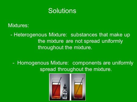 Solutions Mixtures: - Heterogenous Mixture: substances that make up the mixture are not spread uniformly throughout the mixture. - Homogenous Mixture: