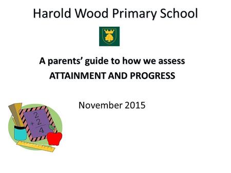 Harold Wood Primary School A parents’ guide to how we assess ATTAINMENT AND PROGRESS November 2015.