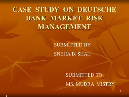 1 CASE STUDY ON DEUTSCHE BANK MARKET RISK MANAGEMENT SUBMITTED BY SNEHA B. SHAH SUBMITTED TO MS. MUDRA MISTRY 1.