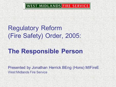 Regulatory Reform (Fire Safety) Order, 2005: The Responsible Person Presented by Jonathan Herrick BEng (Hons) MIFireE West Midlands Fire Service.
