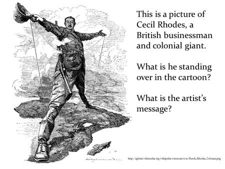 This is a picture of Cecil Rhodes, a British businessman and colonial giant. What is he standing over in the cartoon? What is the artist’s message?