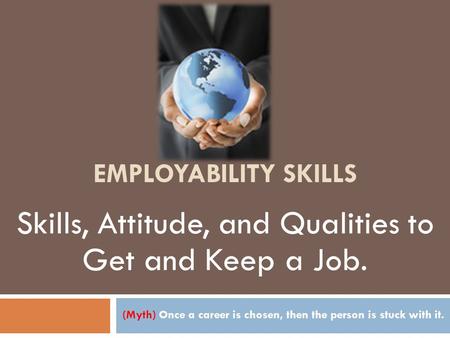 EMPLOYABILITY SKILLS (Myth) Once a career is chosen, then the person is stuck with it. Skills, Attitude, and Qualities to Get and Keep a Job.