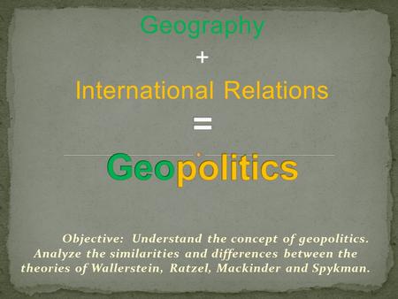 Geography + International Relations Objective: Understand the concept of geopolitics. Analyze the similarities and differences between the theories of.