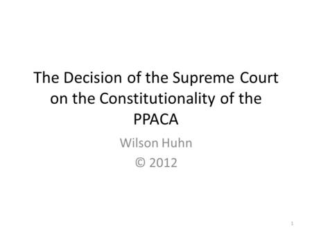 The Decision of the Supreme Court on the Constitutionality of the PPACA Wilson Huhn © 2012 1.