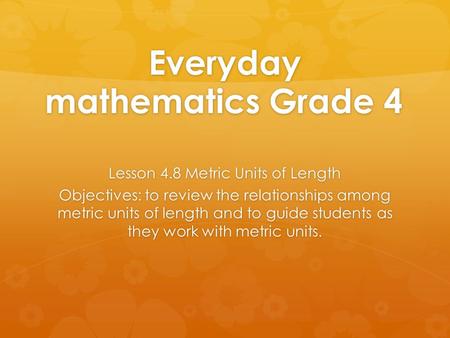 Everyday mathematics Grade 4 Lesson 4.8 Metric Units of Length Objectives: to review the relationships among metric units of length and to guide students.
