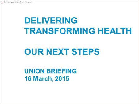 DELIVERING TRANSFORMING HEALTH OUR NEXT STEPS UNION BRIEFING 16 March, 2015.