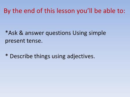 By the end of this lesson you’ll be able to: *Ask & answer questions Using simple present tense. * Describe things using adjectives.