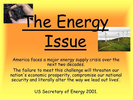 The Energy Issue America faces a major energy supply crisis over the next two decades. The failure to meet this challenge will threaten our nation's economic.