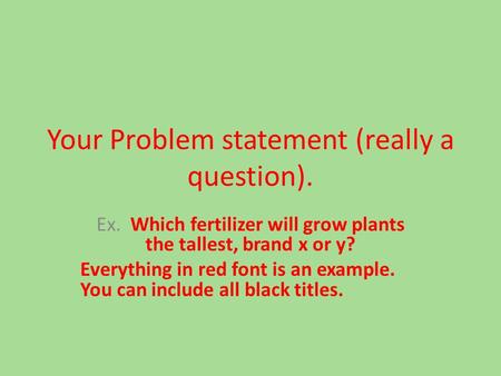 Your Problem statement (really a question). Ex. Which fertilizer will grow plants the tallest, brand x or y? Everything in red font is an example. You.