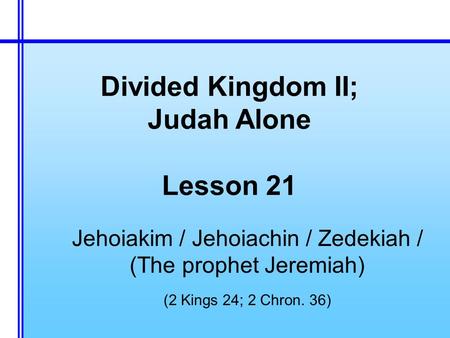 Divided Kingdom II; Judah Alone Lesson 21 Jehoiakim / Jehoiachin / Zedekiah / (The prophet Jeremiah) (2 Kings 24; 2 Chron. 36)