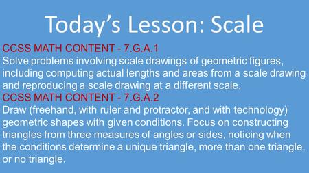 Today’s Lesson: Scale CCSS MATH CONTENT - 7.G.A.1 Solve problems involving scale drawings of geometric figures, including computing actual lengths and.