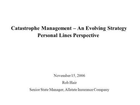 Catastrophe Management – An Evolving Strategy Personal Lines Perspective November 15, 2006 Rob Hair Senior State Manager, Allstate Insurance Company.