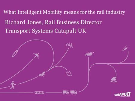 What Intelligent Mobility means for the rail industry Richard Jones, Rail Business Director Transport Systems Catapult UK.