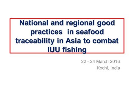 National and regional good practices in seafood traceability in Asia to combat IUU fishing 22 - 24 March 2016 Kochi, India.