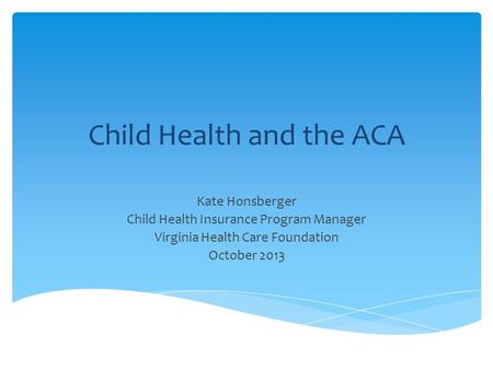 Child Health and the ACA Kate Honsberger Child Health Insurance Program Manager Virginia Health Care Foundation October 2013.