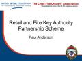 The Chief Fire Officers’ Association The professional voice of the UK fire and rescue service Retail and Fire Key Authority Partnership Scheme Paul Anderson.
