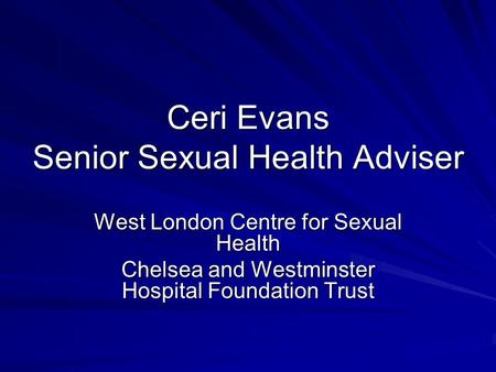 Ceri Evans Senior Sexual Health Adviser West London Centre for Sexual Health Chelsea and Westminster Hospital Foundation Trust.