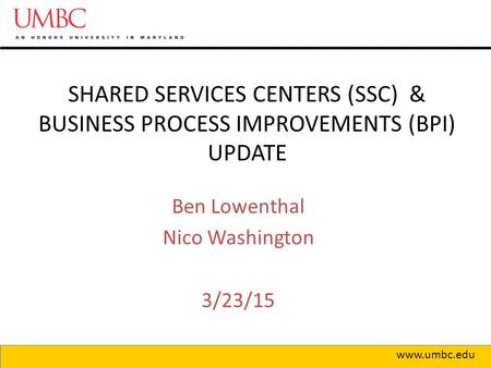 SHARED SERVICES CENTERS (SSC) & BUSINESS PROCESS IMPROVEMENTS (BPI) UPDATE www.umbc.edu Ben Lowenthal Nico Washington 3/23/15.