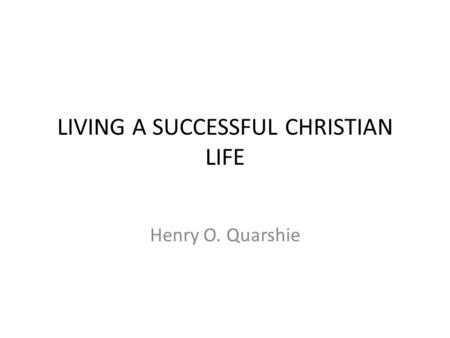 LIVING A SUCCESSFUL CHRISTIAN LIFE Henry O. Quarshie.