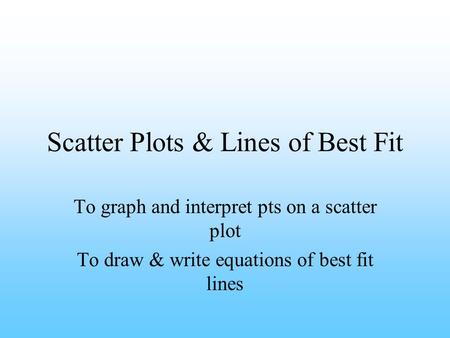 Scatter Plots & Lines of Best Fit To graph and interpret pts on a scatter plot To draw & write equations of best fit lines.
