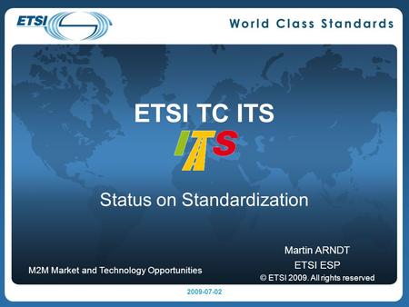 ETSI TC ITS Status on Standardization Martin ARNDT ETSI ESP © ETSI 2009. All rights reserved M2M Market and Technology Opportunities 2009-07-02.
