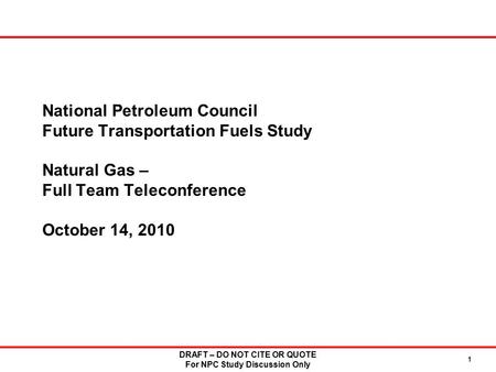 DRAFT – DO NOT CITE OR QUOTE For NPC Study Discussion Only 1 National Petroleum Council Future Transportation Fuels Study Natural Gas – Full Team Teleconference.