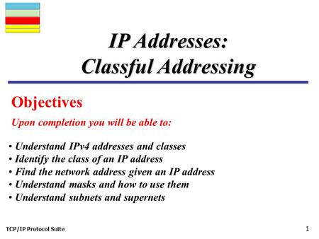 TCP/IP Protocol Suite 1 Objectives Upon completion you will be able to: IP Addresses: Classful Addressing Understand IPv4 addresses and classes Identify.