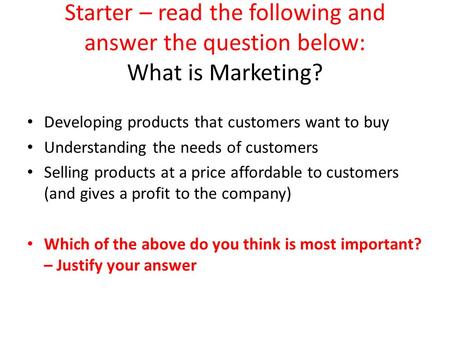 Starter – read the following and answer the question below: What is Marketing? Developing products that customers want to buy Understanding the needs of.
