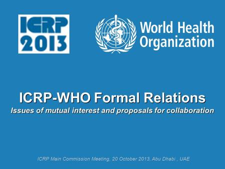 ICRP-WHO Formal Relations Issues of mutual interest and proposals for collaboration ICRP Main Commission Meeting, 20 October 2013, Abu Dhabi, UAE.