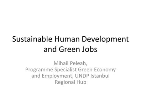 Sustainable Human Development and Green Jobs Mihail Peleah, Programme Specialist Green Economy and Employment, UNDP Istanbul Regional Hub.