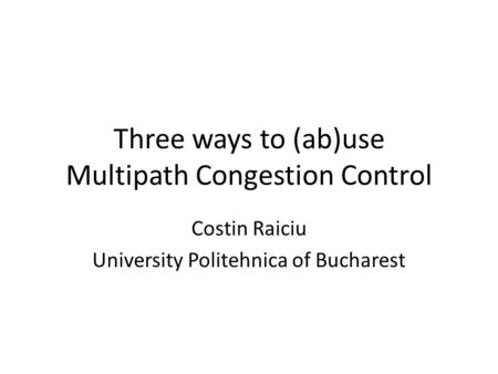 1 Three ways to (ab)use Multipath Congestion Control Costin Raiciu University Politehnica of Bucharest.