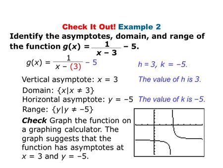 Check It Out! Example 2 Identify the asymptotes, domain, and range of the function g(x) = – 5. Vertical asymptote: x = 3 Domain: {x|x ≠ 3} Horizontal asymptote: