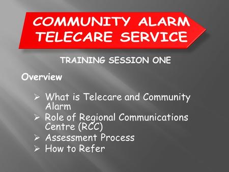 TRAINING SESSION ONE Overview  What is Telecare and Community Alarm  Role of Regional Communications Centre (RCC)  Assessment Process  How to Refer.