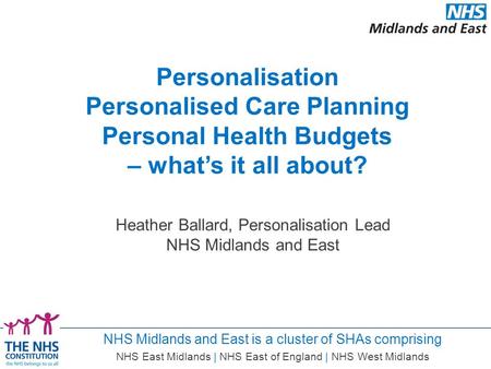 NHS Midlands and East is a cluster of SHAs comprising NHS East Midlands | NHS East of England | NHS West Midlands Heather Ballard, Personalisation Lead.