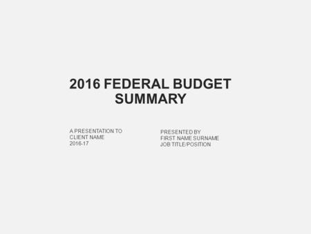 PRESENTED BY FIRST NAME SURNAME JOB TITLE/POSITION A PRESENTATION TO CLIENT NAME 2016-17 2016 FEDERAL BUDGET SUMMARY.