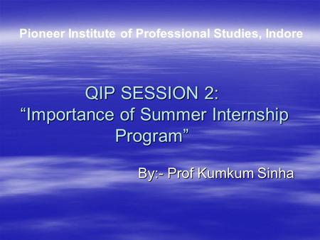QIP SESSION 2: “Importance of Summer Internship Program” By:- Prof Kumkum Sinha By:- Prof Kumkum Sinha Pioneer Institute of Professional Studies, Indore.